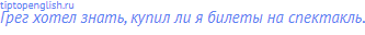 Грег хотел знать, купил ли я билеты на спектакль.