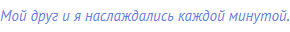 Мой друг и я наслаждались каждой минутой.