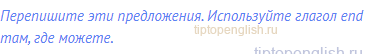 Перепишите эти предложения. Используйте глагол end там,