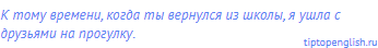 к тому времени, когда ты вернулся из школы, я ушла с