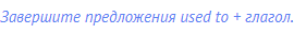 Завершите предложения used to + глагол.