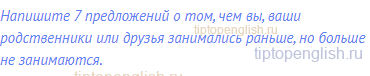 Напишите 7 предложений о том, чем вы, ваши родственники