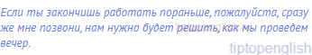 Если ты закончишь работать пораньше, пожалуйста, сразу