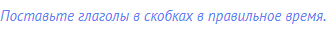 Поставьте глаголы в скобках в правильное время.
