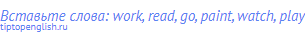 Вставьте слова: work, read, go, paint, watch, play