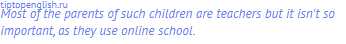 Most of the parents of such children are teachers but it isn't so important, as they use online