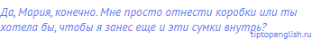Да, Мария, конечно. Мне просто отнести коробки или ты