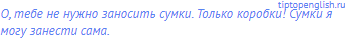 О, тебе не нужно заносить сумки. Только коробки! Сумки я