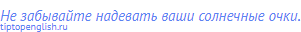 Не забывайте надевать ваши солнечные очки.