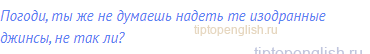 Погоди, ты же не думаешь надеть те изодранные джинсы,
