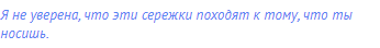 Я не уверена, что эти сережки походят к тому, что ты