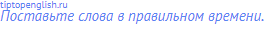 Поставьте слова в правильном времени.