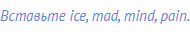 Вставьте ice, mad, mind, pain.