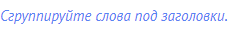 Сгруппируйте слова под заголовки.
