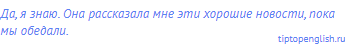 Да, я знаю. Она рассказала мне эти хорошие новости, пока