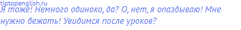 Я тоже! Немного одиноко, да? О, нет, я опаздываю! Мне